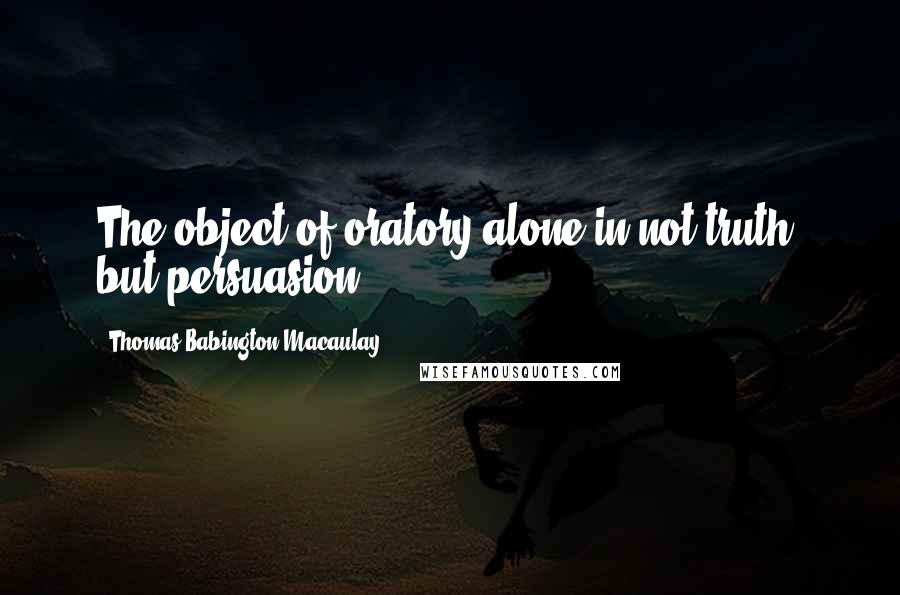 Thomas Babington Macaulay Quotes: The object of oratory alone in not truth, but persuasion.