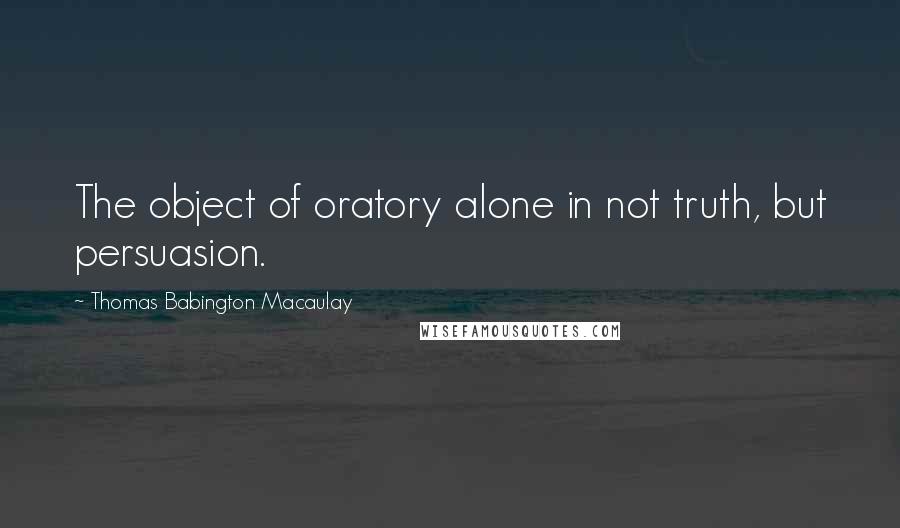 Thomas Babington Macaulay Quotes: The object of oratory alone in not truth, but persuasion.