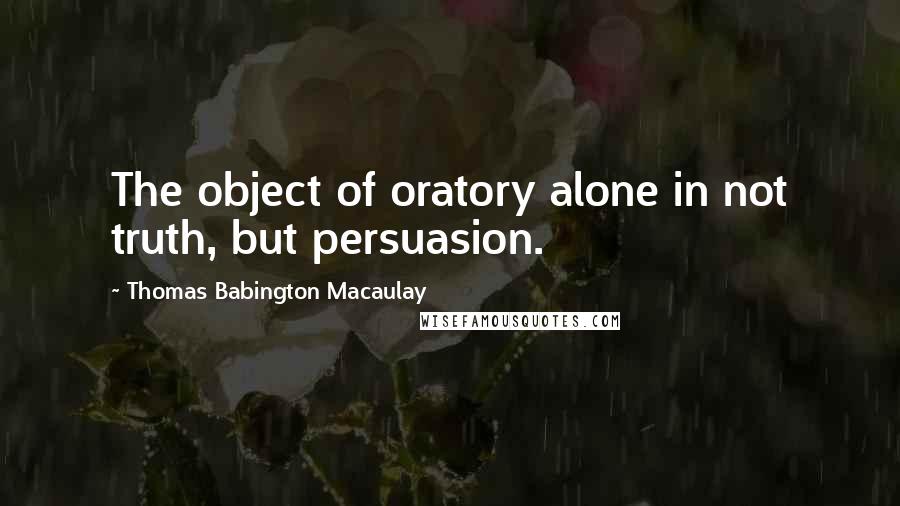 Thomas Babington Macaulay Quotes: The object of oratory alone in not truth, but persuasion.