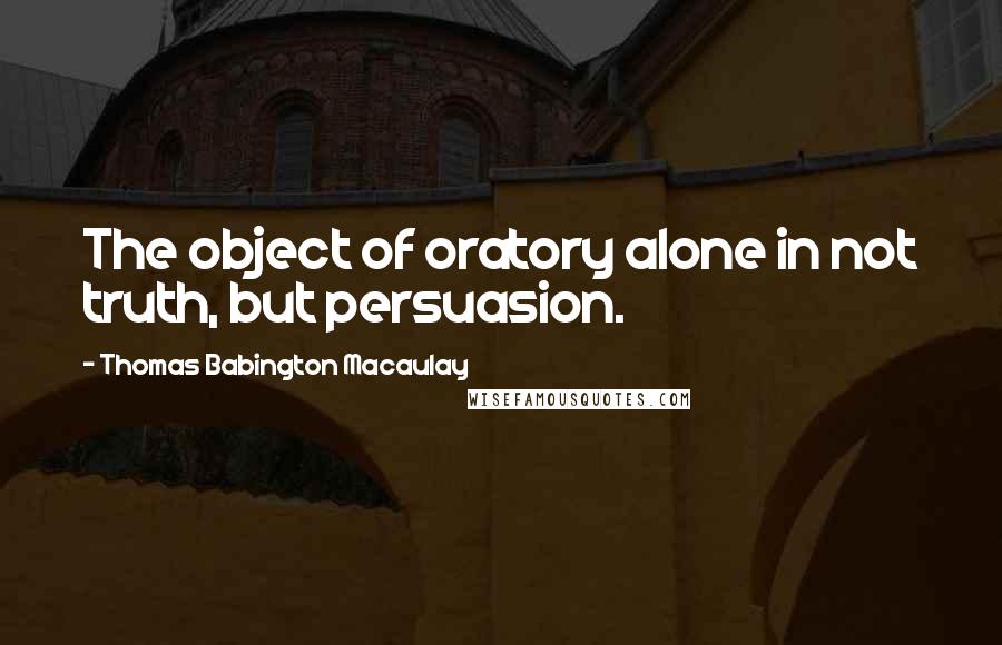 Thomas Babington Macaulay Quotes: The object of oratory alone in not truth, but persuasion.