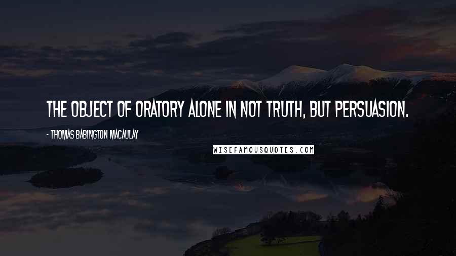 Thomas Babington Macaulay Quotes: The object of oratory alone in not truth, but persuasion.