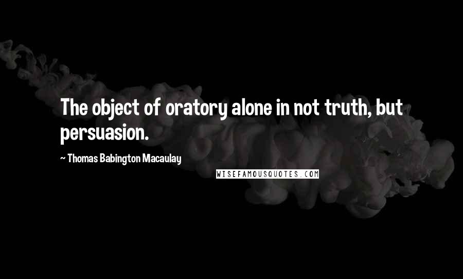 Thomas Babington Macaulay Quotes: The object of oratory alone in not truth, but persuasion.