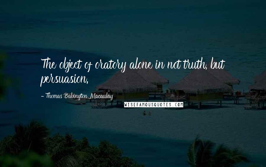 Thomas Babington Macaulay Quotes: The object of oratory alone in not truth, but persuasion.