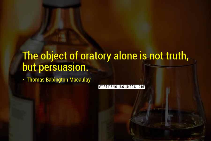 Thomas Babington Macaulay Quotes: The object of oratory alone is not truth, but persuasion.