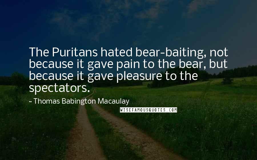 Thomas Babington Macaulay Quotes: The Puritans hated bear-baiting, not because it gave pain to the bear, but because it gave pleasure to the spectators.