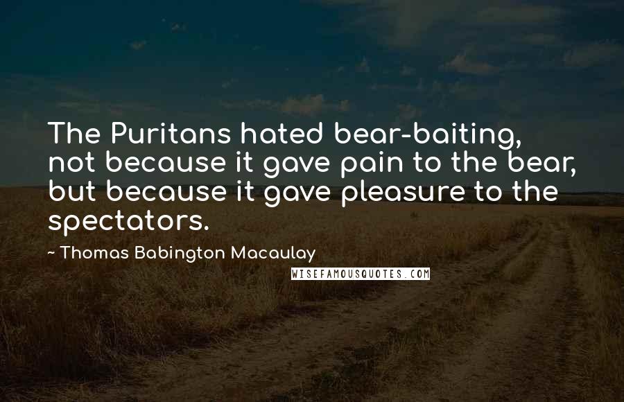 Thomas Babington Macaulay Quotes: The Puritans hated bear-baiting, not because it gave pain to the bear, but because it gave pleasure to the spectators.