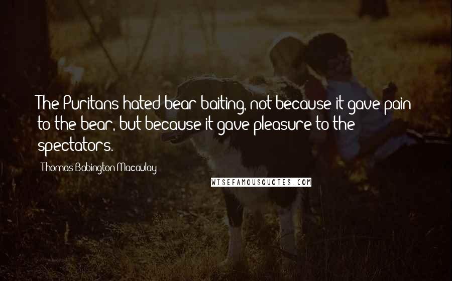 Thomas Babington Macaulay Quotes: The Puritans hated bear-baiting, not because it gave pain to the bear, but because it gave pleasure to the spectators.