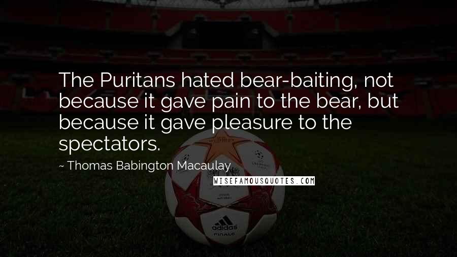 Thomas Babington Macaulay Quotes: The Puritans hated bear-baiting, not because it gave pain to the bear, but because it gave pleasure to the spectators.