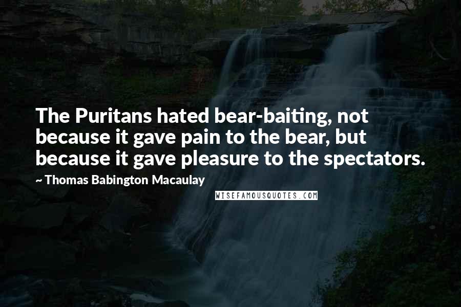 Thomas Babington Macaulay Quotes: The Puritans hated bear-baiting, not because it gave pain to the bear, but because it gave pleasure to the spectators.