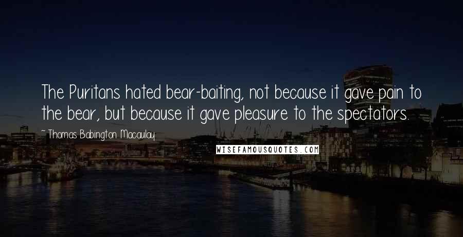 Thomas Babington Macaulay Quotes: The Puritans hated bear-baiting, not because it gave pain to the bear, but because it gave pleasure to the spectators.