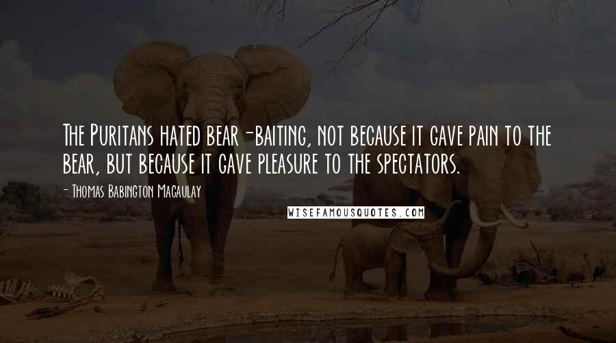 Thomas Babington Macaulay Quotes: The Puritans hated bear-baiting, not because it gave pain to the bear, but because it gave pleasure to the spectators.