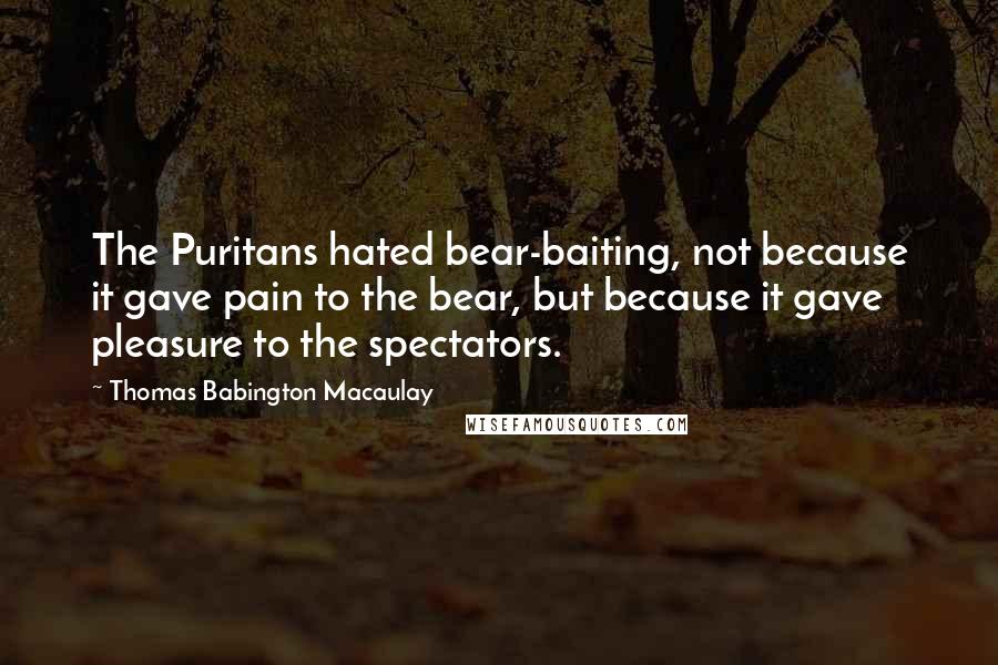 Thomas Babington Macaulay Quotes: The Puritans hated bear-baiting, not because it gave pain to the bear, but because it gave pleasure to the spectators.
