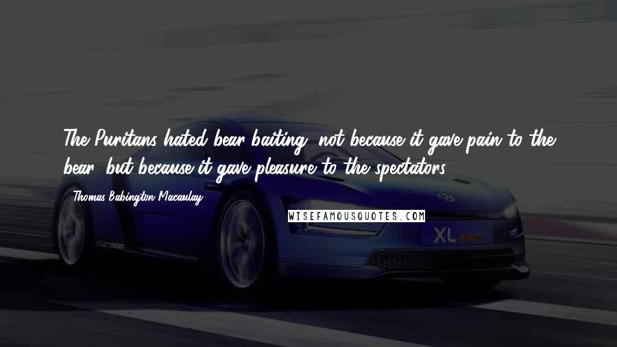 Thomas Babington Macaulay Quotes: The Puritans hated bear-baiting, not because it gave pain to the bear, but because it gave pleasure to the spectators.