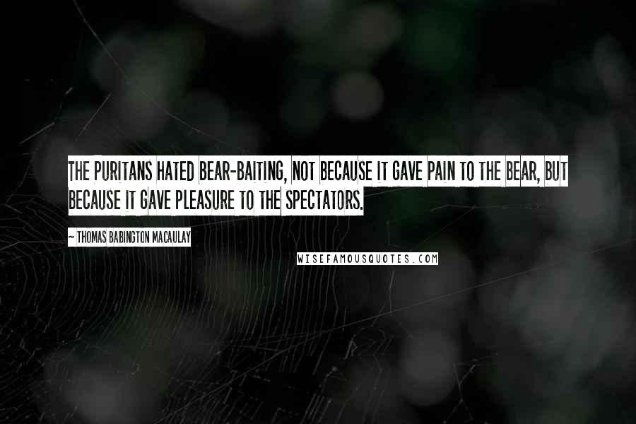 Thomas Babington Macaulay Quotes: The Puritans hated bear-baiting, not because it gave pain to the bear, but because it gave pleasure to the spectators.