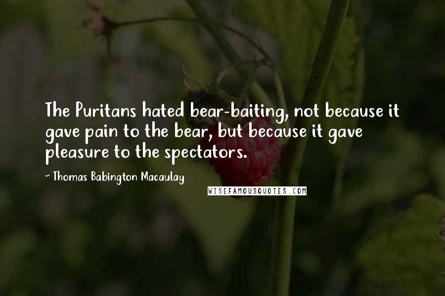 Thomas Babington Macaulay Quotes: The Puritans hated bear-baiting, not because it gave pain to the bear, but because it gave pleasure to the spectators.