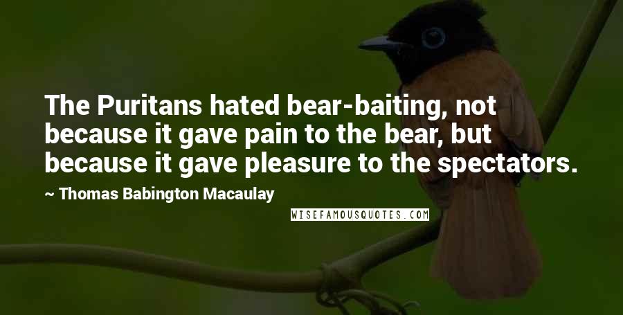 Thomas Babington Macaulay Quotes: The Puritans hated bear-baiting, not because it gave pain to the bear, but because it gave pleasure to the spectators.