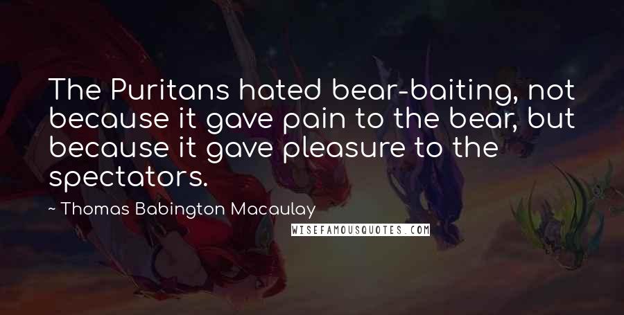 Thomas Babington Macaulay Quotes: The Puritans hated bear-baiting, not because it gave pain to the bear, but because it gave pleasure to the spectators.