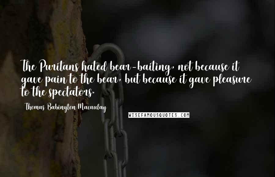Thomas Babington Macaulay Quotes: The Puritans hated bear-baiting, not because it gave pain to the bear, but because it gave pleasure to the spectators.