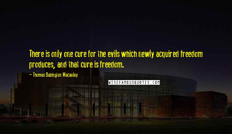 Thomas Babington Macaulay Quotes: There is only one cure for the evils which newly acquired freedom produces, and that cure is freedom.