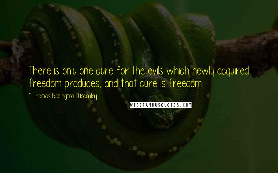 Thomas Babington Macaulay Quotes: There is only one cure for the evils which newly acquired freedom produces, and that cure is freedom.