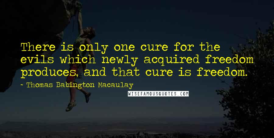 Thomas Babington Macaulay Quotes: There is only one cure for the evils which newly acquired freedom produces, and that cure is freedom.