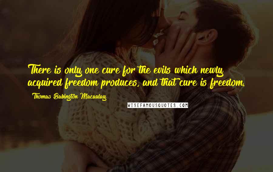 Thomas Babington Macaulay Quotes: There is only one cure for the evils which newly acquired freedom produces, and that cure is freedom.