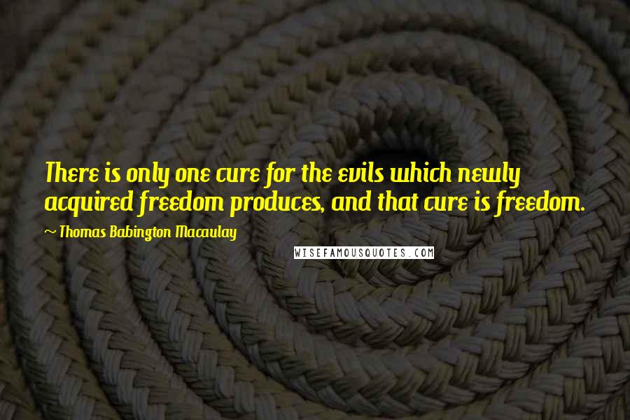 Thomas Babington Macaulay Quotes: There is only one cure for the evils which newly acquired freedom produces, and that cure is freedom.