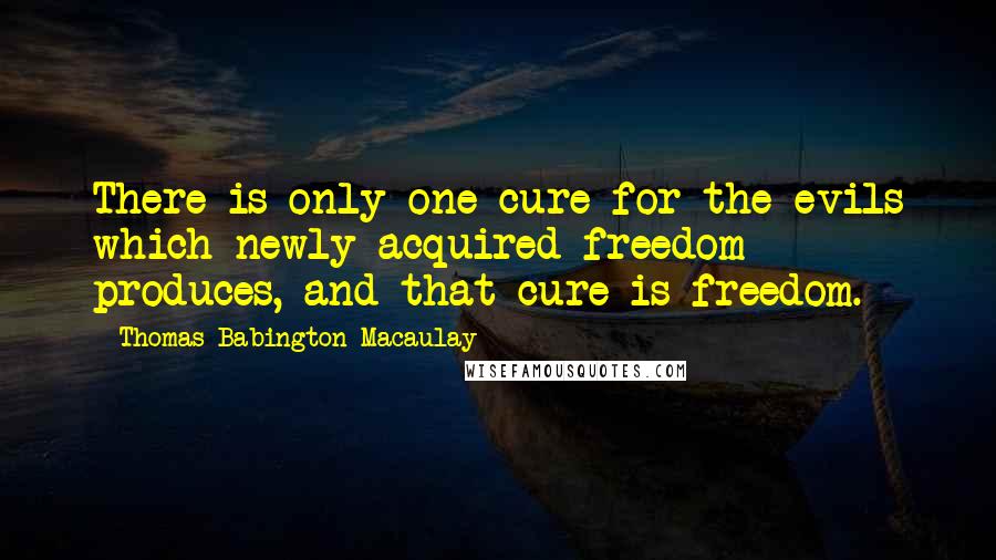 Thomas Babington Macaulay Quotes: There is only one cure for the evils which newly acquired freedom produces, and that cure is freedom.