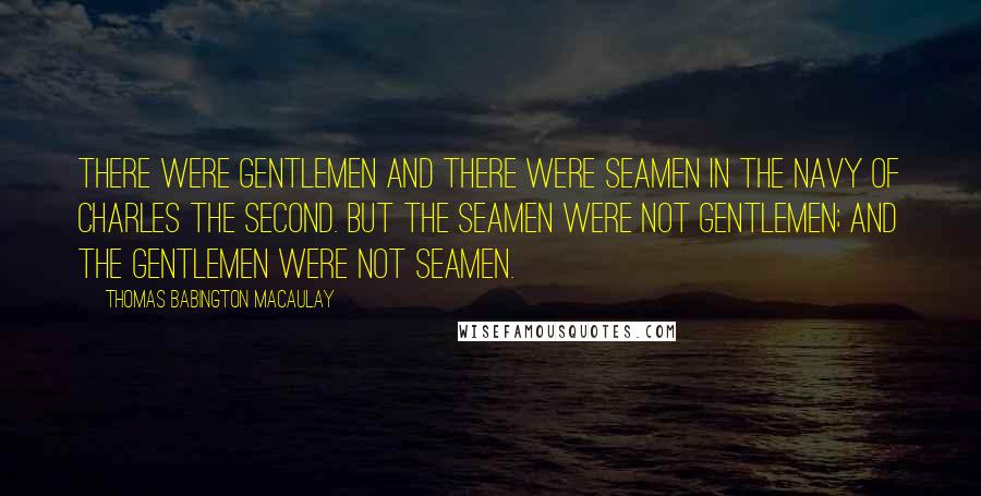 Thomas Babington Macaulay Quotes: There were gentlemen and there were seamen in the navy of Charles the Second. But the seamen were not gentlemen; and the gentlemen were not seamen.