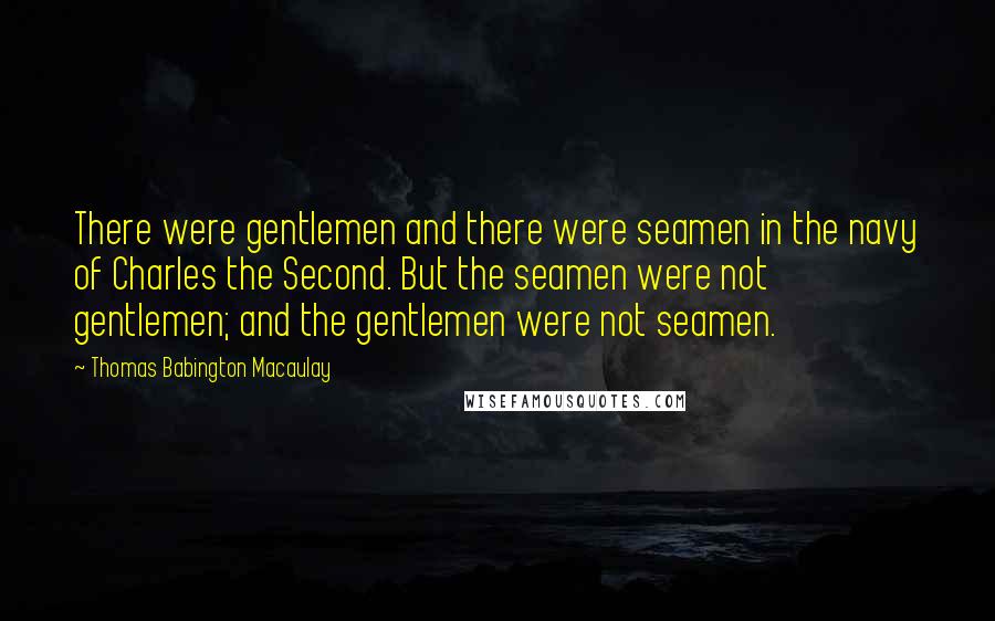 Thomas Babington Macaulay Quotes: There were gentlemen and there were seamen in the navy of Charles the Second. But the seamen were not gentlemen; and the gentlemen were not seamen.