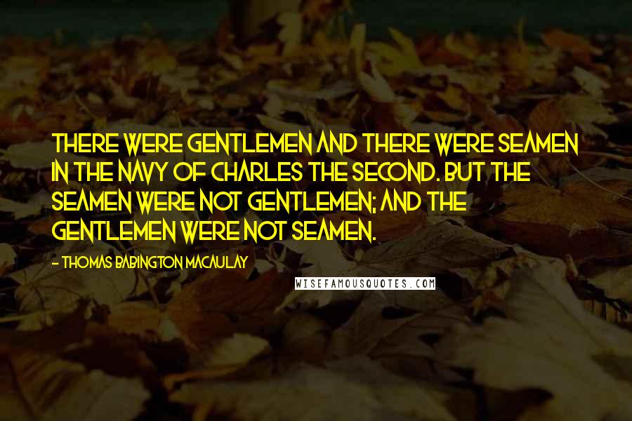 Thomas Babington Macaulay Quotes: There were gentlemen and there were seamen in the navy of Charles the Second. But the seamen were not gentlemen; and the gentlemen were not seamen.