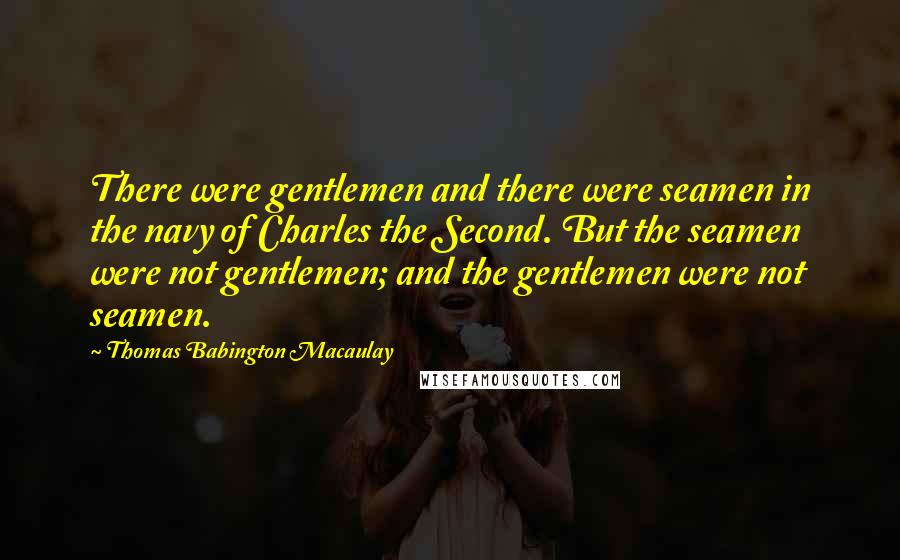 Thomas Babington Macaulay Quotes: There were gentlemen and there were seamen in the navy of Charles the Second. But the seamen were not gentlemen; and the gentlemen were not seamen.