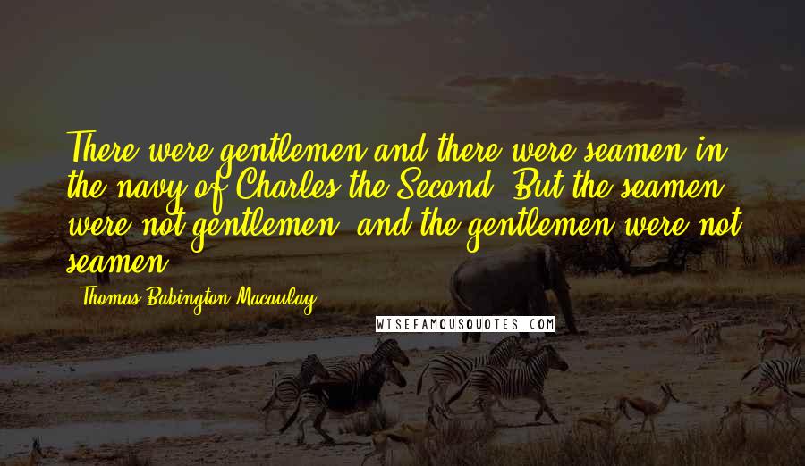 Thomas Babington Macaulay Quotes: There were gentlemen and there were seamen in the navy of Charles the Second. But the seamen were not gentlemen; and the gentlemen were not seamen.