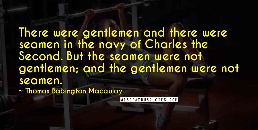 Thomas Babington Macaulay Quotes: There were gentlemen and there were seamen in the navy of Charles the Second. But the seamen were not gentlemen; and the gentlemen were not seamen.