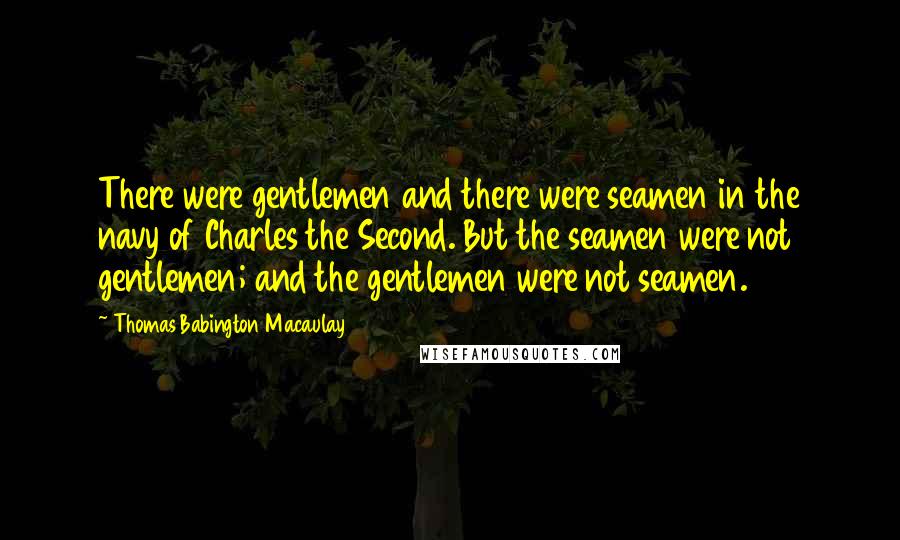 Thomas Babington Macaulay Quotes: There were gentlemen and there were seamen in the navy of Charles the Second. But the seamen were not gentlemen; and the gentlemen were not seamen.