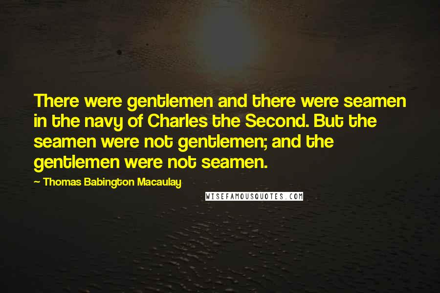 Thomas Babington Macaulay Quotes: There were gentlemen and there were seamen in the navy of Charles the Second. But the seamen were not gentlemen; and the gentlemen were not seamen.