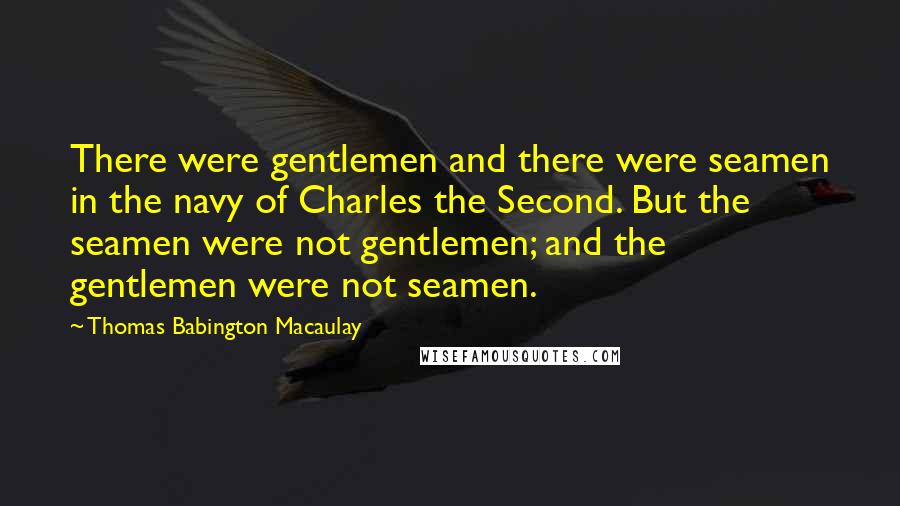 Thomas Babington Macaulay Quotes: There were gentlemen and there were seamen in the navy of Charles the Second. But the seamen were not gentlemen; and the gentlemen were not seamen.