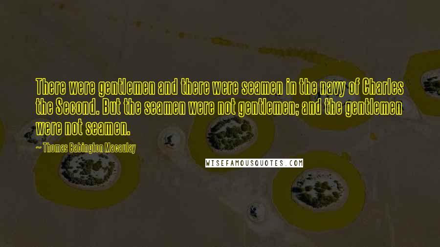 Thomas Babington Macaulay Quotes: There were gentlemen and there were seamen in the navy of Charles the Second. But the seamen were not gentlemen; and the gentlemen were not seamen.