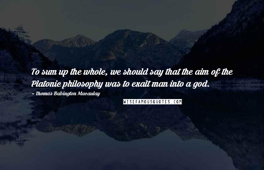 Thomas Babington Macaulay Quotes: To sum up the whole, we should say that the aim of the Platonic philosophy was to exalt man into a god.