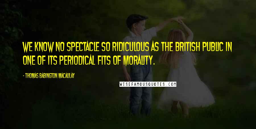 Thomas Babington Macaulay Quotes: We know no spectacle so ridiculous as the British public in one of its periodical fits of morality.