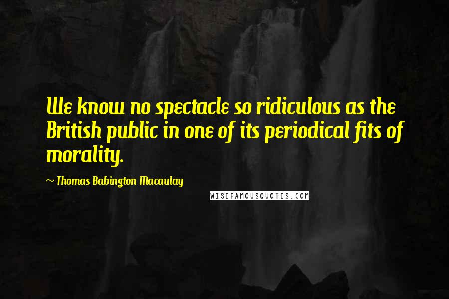 Thomas Babington Macaulay Quotes: We know no spectacle so ridiculous as the British public in one of its periodical fits of morality.