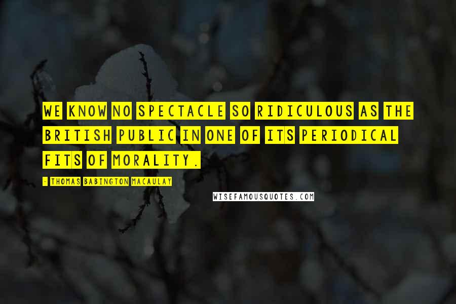 Thomas Babington Macaulay Quotes: We know no spectacle so ridiculous as the British public in one of its periodical fits of morality.