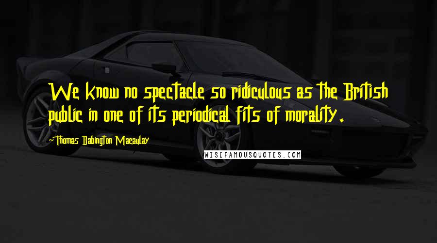 Thomas Babington Macaulay Quotes: We know no spectacle so ridiculous as the British public in one of its periodical fits of morality.