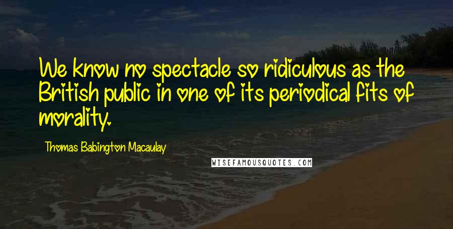 Thomas Babington Macaulay Quotes: We know no spectacle so ridiculous as the British public in one of its periodical fits of morality.