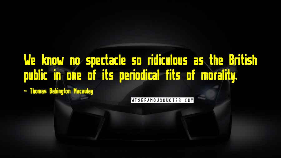 Thomas Babington Macaulay Quotes: We know no spectacle so ridiculous as the British public in one of its periodical fits of morality.