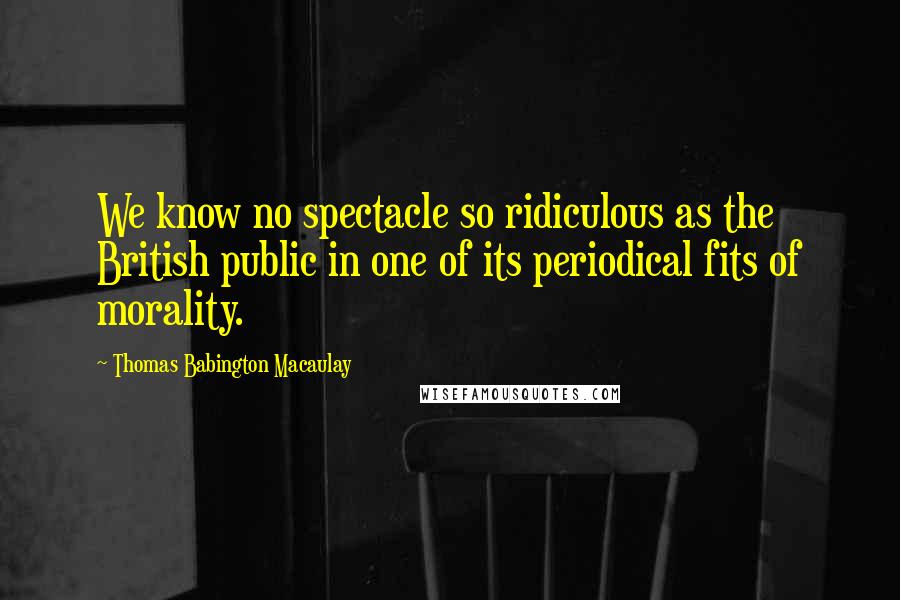 Thomas Babington Macaulay Quotes: We know no spectacle so ridiculous as the British public in one of its periodical fits of morality.