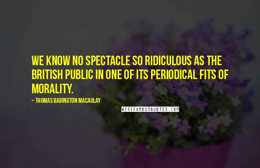 Thomas Babington Macaulay Quotes: We know no spectacle so ridiculous as the British public in one of its periodical fits of morality.