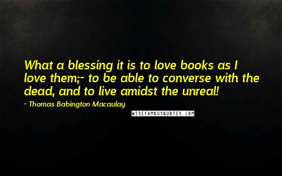 Thomas Babington Macaulay Quotes: What a blessing it is to love books as I love them;- to be able to converse with the dead, and to live amidst the unreal!