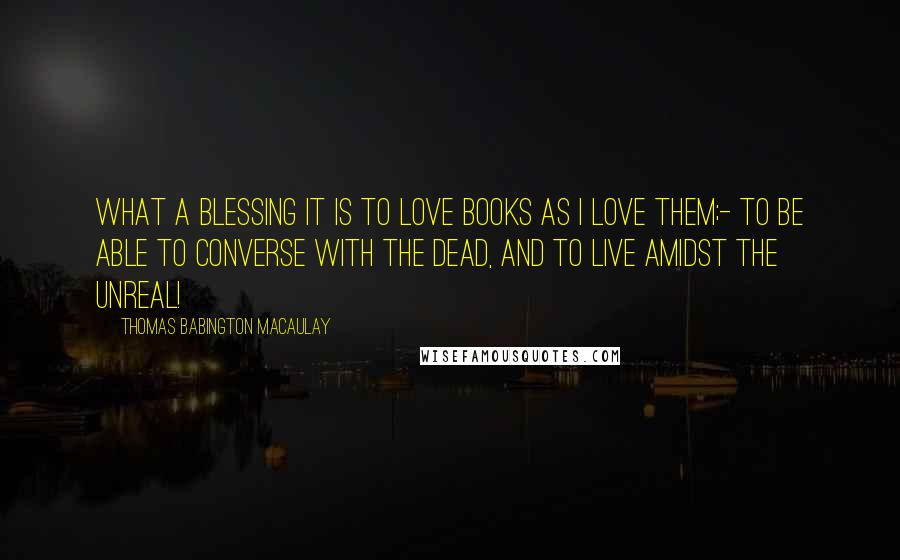 Thomas Babington Macaulay Quotes: What a blessing it is to love books as I love them;- to be able to converse with the dead, and to live amidst the unreal!