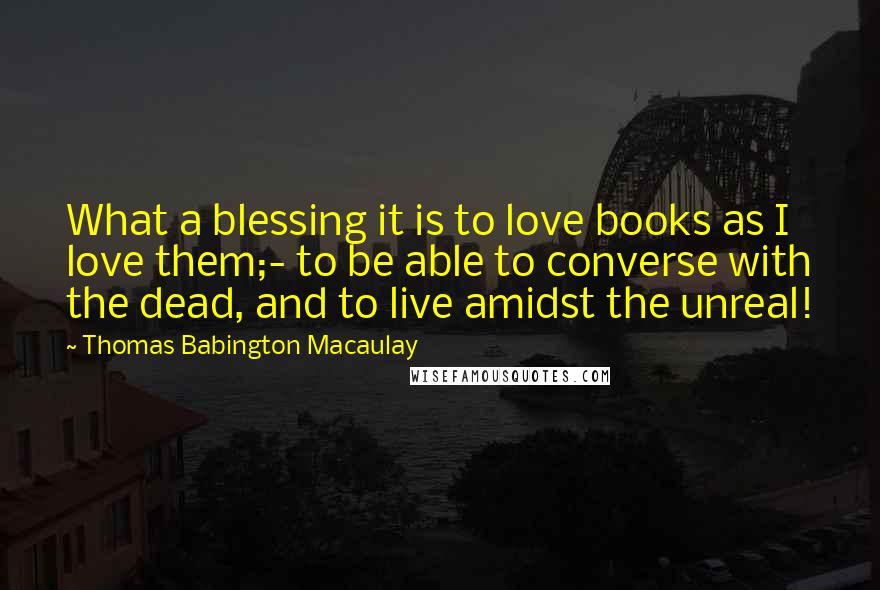 Thomas Babington Macaulay Quotes: What a blessing it is to love books as I love them;- to be able to converse with the dead, and to live amidst the unreal!